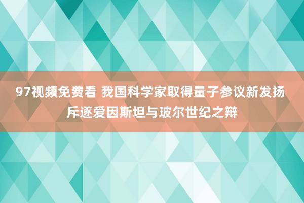 97视频免费看 我国科学家取得量子参议新发扬 斥逐爱因斯坦与玻尔世纪之辩