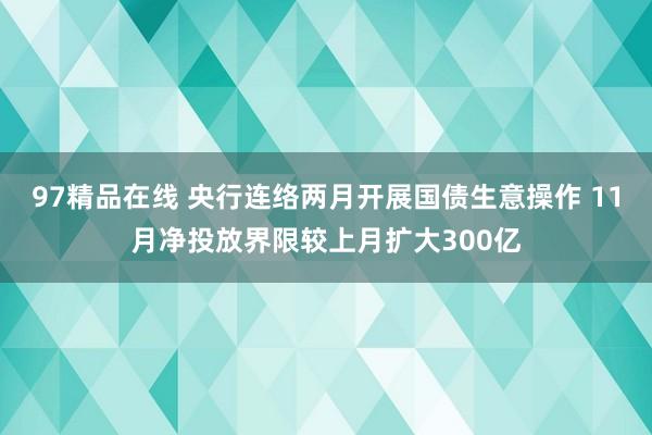 97精品在线 央行连络两月开展国债生意操作 11月净投放界限较上月扩大300亿